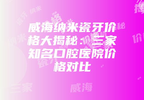 威海纳米瓷牙价格大揭秘：三家知名口腔医院价格对比