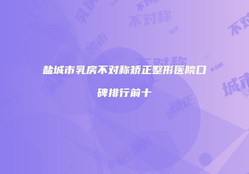 盐城市乳房不对称矫正整形医院口碑排行前十