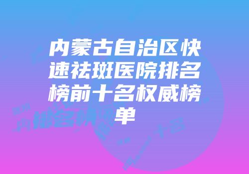 内蒙古自治区快速祛斑医院排名榜前十名权威榜单