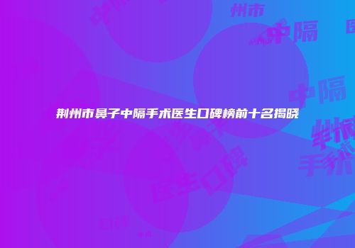 荆州市鼻子中隔手术医生口碑榜前十名揭晓