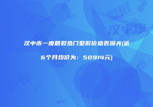 汉中市一度唇裂热门整形价格表曝光(近6个月均价为：50914元)