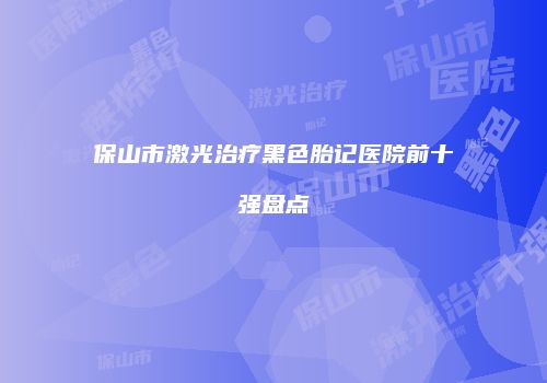 保山市激光治疗黑色胎记医院前十强盘点