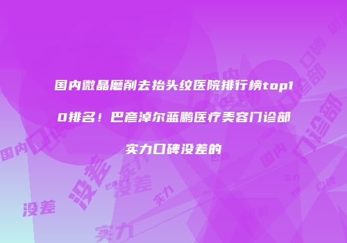 国内微晶磨削去抬头纹医院排行榜top10排名！巴彦淖尔蓝鹏医疗美容门诊部实力口碑没差的