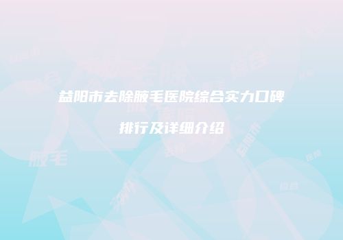 益阳市去除腋毛医院综合实力口碑排行及详细介绍