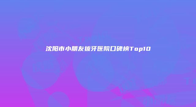 沈阳市小朋友拔牙医院口碑榜Top10
