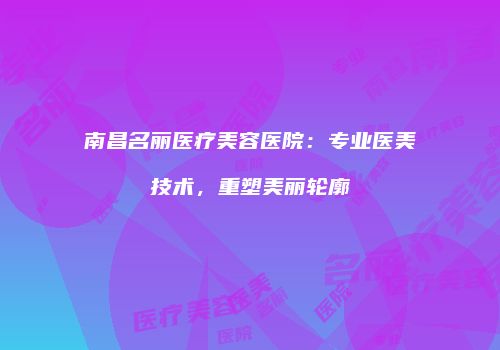 南昌名丽医疗美容医院：专业医美技术，重塑美丽轮廓