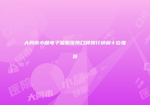 大同市小腿电子吸脂医院口碑排行榜前十位推荐