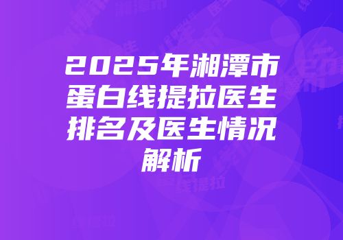 2025年湘潭市蛋白线提拉医生排名及医生情况解析