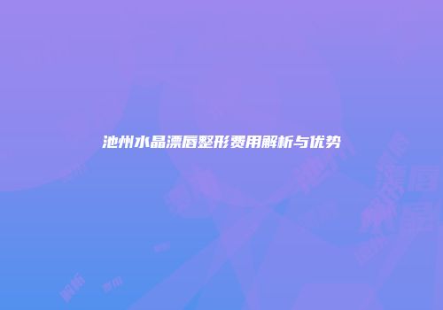 池州水晶漂唇整形费用解析与优势