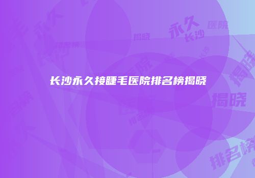 长沙永久接睫毛医院排名榜揭晓