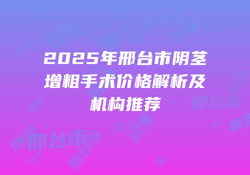 2025年邢台市阴茎增粗手术价格解析及机构推荐