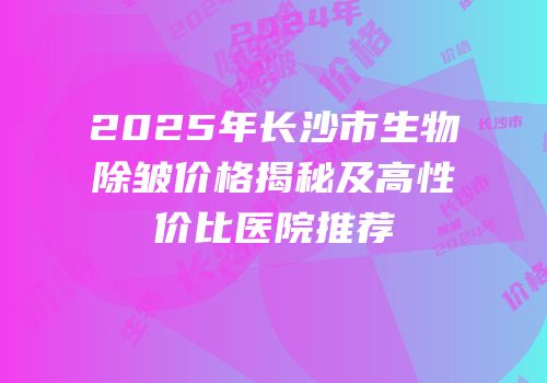 2025年长沙市生物除皱价格揭秘及高性价比医院推荐