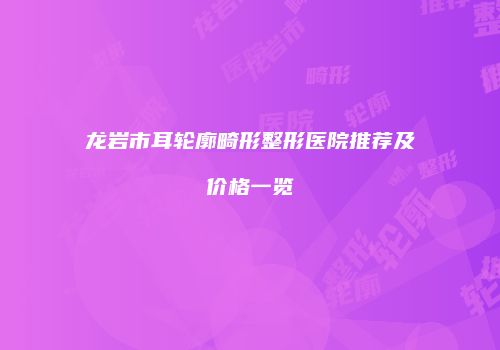 龙岩市耳轮廓畸形整形医院推荐及价格一览