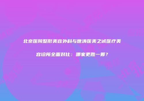 北京医院整形美容外科与世涛医美之诚医疗美容诊所全面对比：哪家更胜一筹？