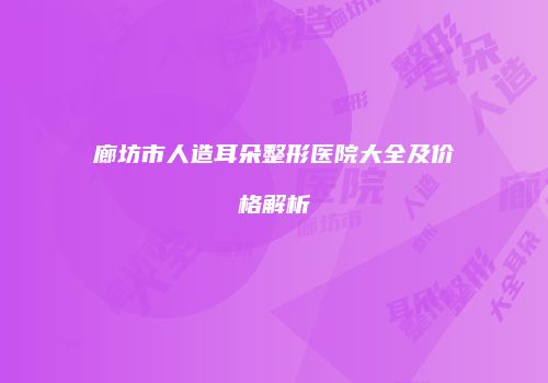 廊坊市人造耳朵整形医院大全及价格解析