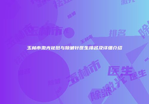 玉林市激光祛斑与除皱针医生排名及详细介绍