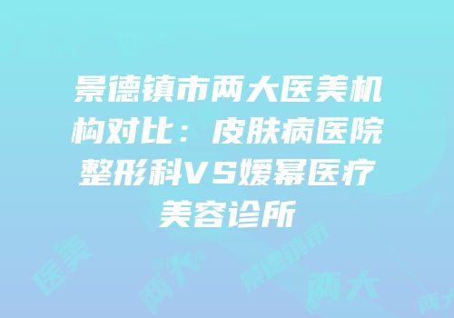 景德镇市两大医美机构对比：皮肤病医院整形科VS嫒幂医疗美容诊所