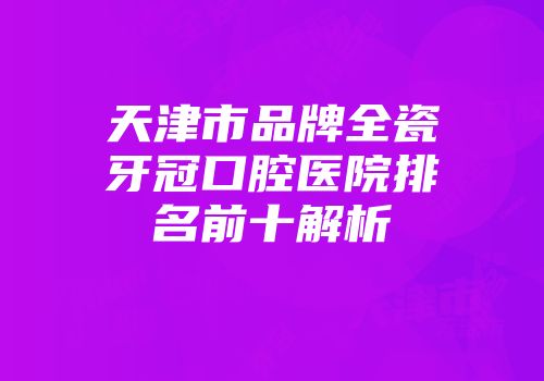 天津市品牌全瓷牙冠口腔医院排名前十解析