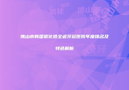 佛山市韩国氧化锆全瓷牙冠医院年度排名及特色解析