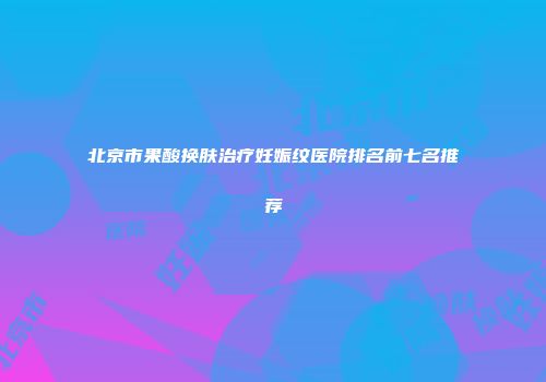 北京市果酸换肤治疗妊娠纹医院排名前七名推荐