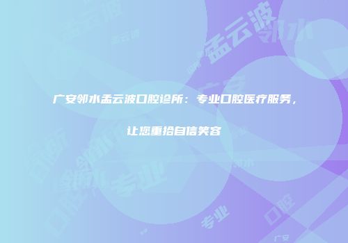 广安邻水孟云波口腔诊所：专业口腔医疗服务，让您重拾自信笑容