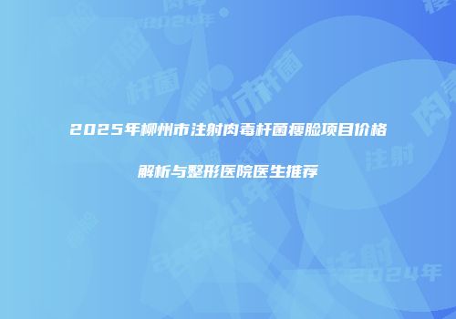 2025年柳州市注射肉毒杆菌瘦脸项目价格解析与整形医院医生推荐
