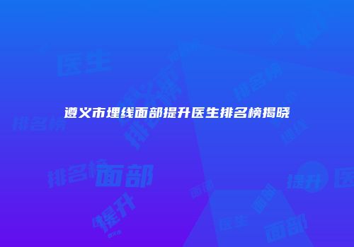 遵义市埋线面部提升医生排名榜揭晓