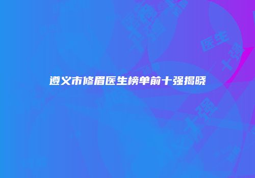 遵义市修眉医生榜单前十强揭晓