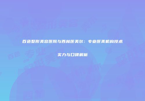百色整形美容医院与西林医美尔：专业医美机构技术实力与口碑解析