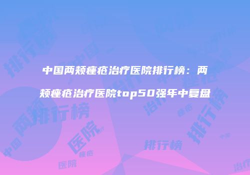 中国两颊痤疮治疗医院排行榜：两颊痤疮治疗医院top50强年中复盘