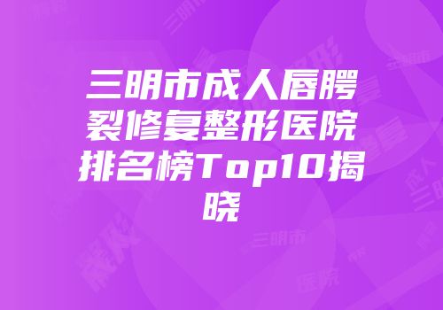 三明市成人唇腭裂修复整形医院排名榜Top10揭晓