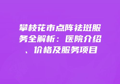 攀枝花市点阵祛斑服务全解析：医院介绍、价格及服务项目