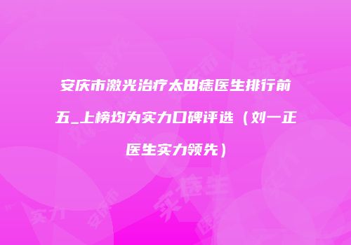 安庆市激光治疗太田痣医生排行前五_上榜均为实力口碑评选（刘一正医生实力领先）