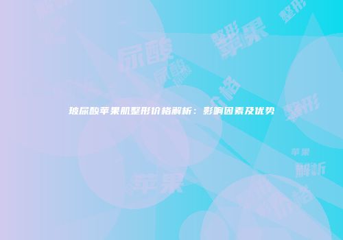 玻尿酸苹果肌整形价格解析：影响因素及优势