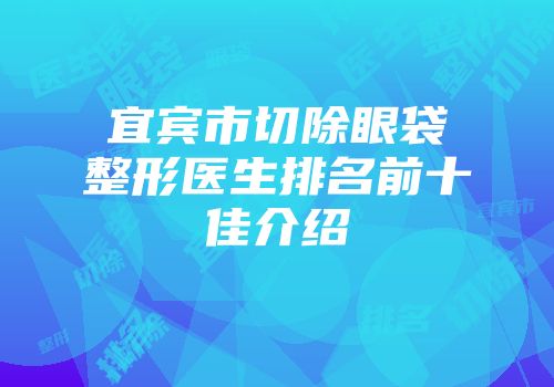 宜宾市切除眼袋整形医生排名前十佳介绍
