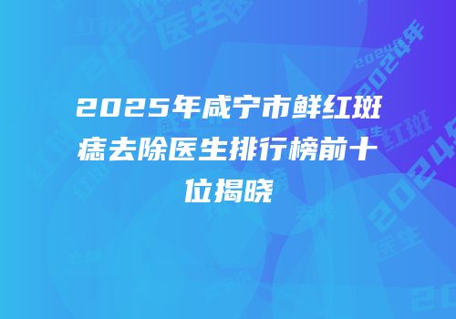2025年咸宁市鲜红斑痣去除医生排行榜前十位揭晓