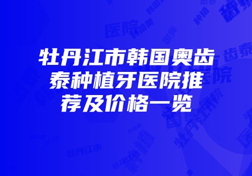牡丹江市韩国奥齿泰种植牙医院推荐及价格一览