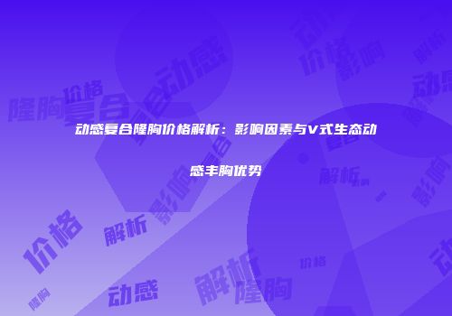 动感复合隆胸价格解析：影响因素与V式生态动感丰胸优势