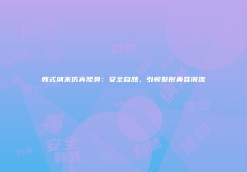 韩式纳米仿真隆鼻：安全自然，引领整形美容潮流