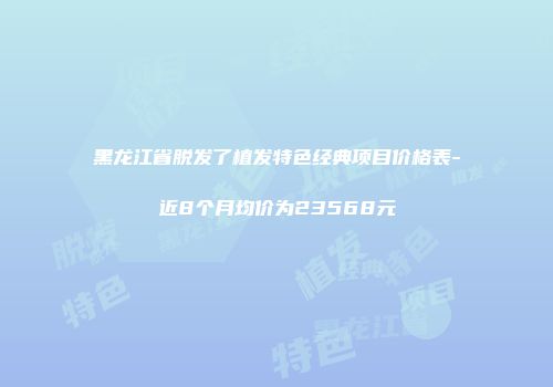 黑龙江省脱发了植发特色经典项目价格表-近8个月均价为23568元