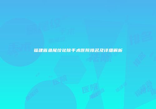 福建省鱼尾纹祛除手术医院排名及详细解析