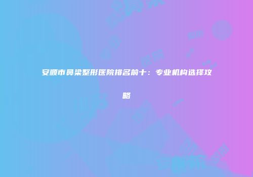 安顺市鼻梁整形医院排名前十：专业机构选择攻略