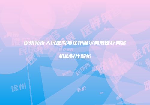 徐州新沂人民医院与徐州唯尔美辰医疗美容机构对比解析