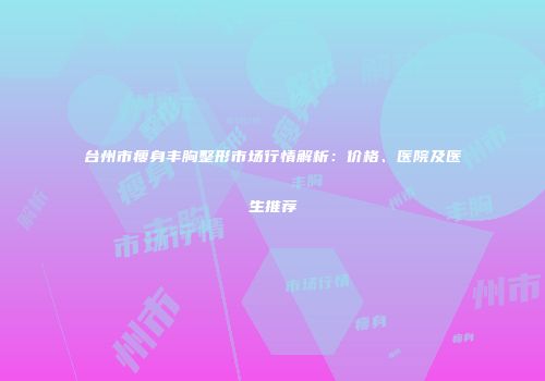 台州市瘦身丰胸整形市场行情解析：价格、医院及医生推荐