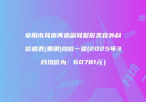 阜阳市耳廓再造副耳整形美容外科价格表(费用)均价一览(2025年3月均价为：60781元）