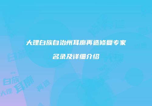 大理白族自治州耳廓再造修复专家名录及详细介绍