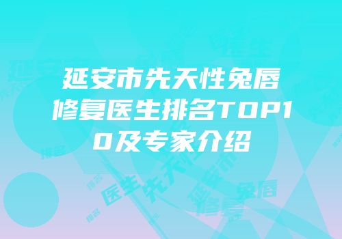 延安市先天性兔唇修复医生排名TOP10及专家介绍