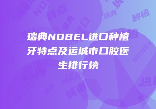 瑞典NOBEL进口种植牙特点及运城市口腔医生排行榜