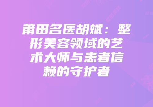 莆田名医胡斌：整形美容领域的艺术大师与患者信赖的守护者