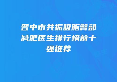 晋中市共振吸脂臀部减肥医生排行榜前十强推荐